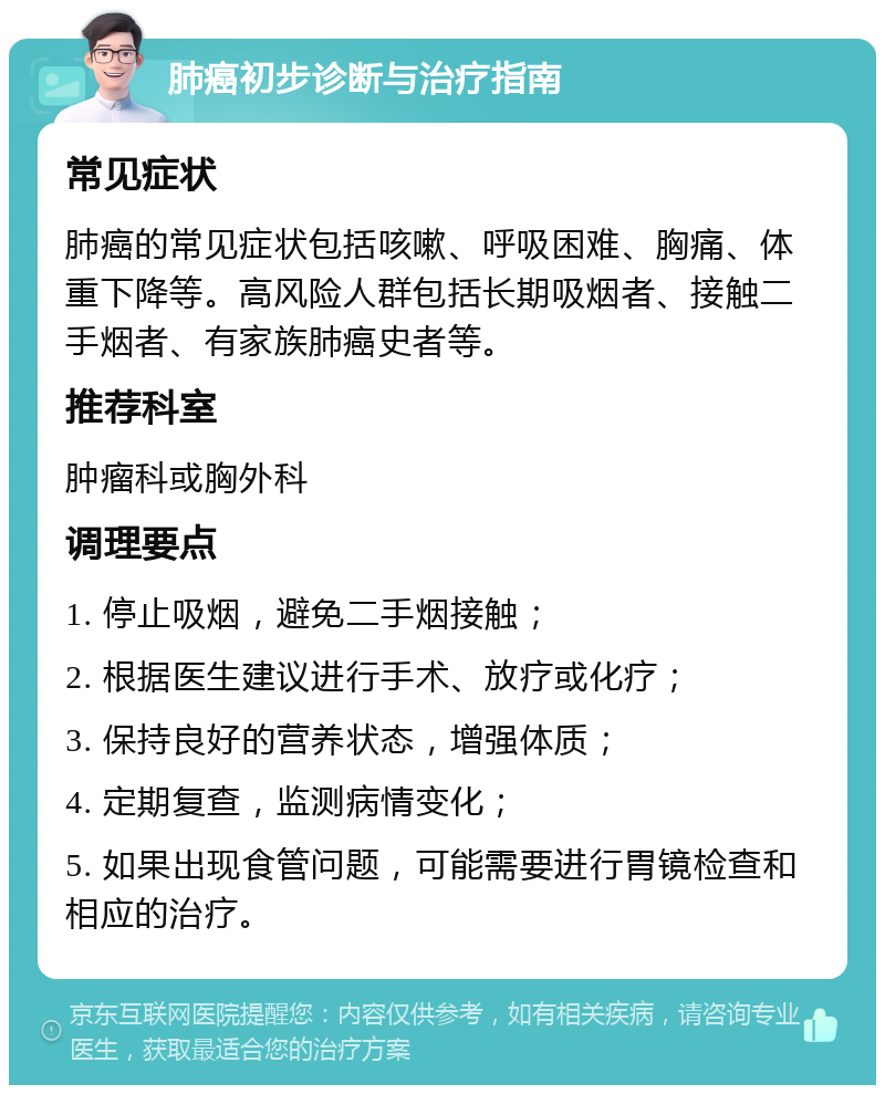 肺癌初步诊断与治疗指南 常见症状 肺癌的常见症状包括咳嗽、呼吸困难、胸痛、体重下降等。高风险人群包括长期吸烟者、接触二手烟者、有家族肺癌史者等。 推荐科室 肿瘤科或胸外科 调理要点 1. 停止吸烟，避免二手烟接触； 2. 根据医生建议进行手术、放疗或化疗； 3. 保持良好的营养状态，增强体质； 4. 定期复查，监测病情变化； 5. 如果出现食管问题，可能需要进行胃镜检查和相应的治疗。