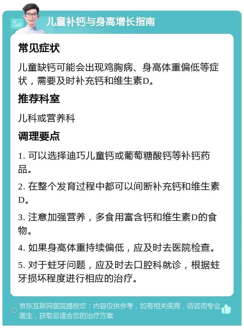 儿童补钙与身高增长指南 常见症状 儿童缺钙可能会出现鸡胸病、身高体重偏低等症状，需要及时补充钙和维生素D。 推荐科室 儿科或营养科 调理要点 1. 可以选择迪巧儿童钙或葡萄糖酸钙等补钙药品。 2. 在整个发育过程中都可以间断补充钙和维生素D。 3. 注意加强营养，多食用富含钙和维生素D的食物。 4. 如果身高体重持续偏低，应及时去医院检查。 5. 对于蛀牙问题，应及时去口腔科就诊，根据蛀牙损坏程度进行相应的治疗。