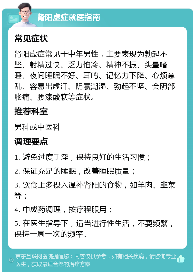 肾阳虚症就医指南 常见症状 肾阳虚症常见于中年男性，主要表现为勃起不坚、射精过快、乏力怕冷、精神不振、头晕嗜睡、夜间睡眠不好、耳鸣、记忆力下降、心烦意乱、容易出虚汗、阴囊潮湿、勃起不坚、会阴部胀痛、腰漆酸软等症状。 推荐科室 男科或中医科 调理要点 1. 避免过度手淫，保持良好的生活习惯； 2. 保证充足的睡眠，改善睡眠质量； 3. 饮食上多摄入温补肾阳的食物，如羊肉、韭菜等； 4. 中成药调理，按疗程服用； 5. 在医生指导下，适当进行性生活，不要频繁，保持一周一次的频率。