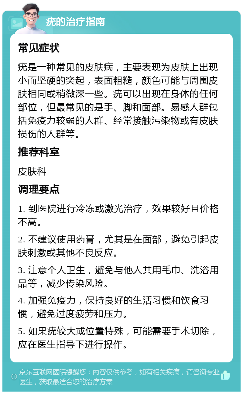 疣的治疗指南 常见症状 疣是一种常见的皮肤病，主要表现为皮肤上出现小而坚硬的突起，表面粗糙，颜色可能与周围皮肤相同或稍微深一些。疣可以出现在身体的任何部位，但最常见的是手、脚和面部。易感人群包括免疫力较弱的人群、经常接触污染物或有皮肤损伤的人群等。 推荐科室 皮肤科 调理要点 1. 到医院进行冷冻或激光治疗，效果较好且价格不高。 2. 不建议使用药膏，尤其是在面部，避免引起皮肤刺激或其他不良反应。 3. 注意个人卫生，避免与他人共用毛巾、洗浴用品等，减少传染风险。 4. 加强免疫力，保持良好的生活习惯和饮食习惯，避免过度疲劳和压力。 5. 如果疣较大或位置特殊，可能需要手术切除，应在医生指导下进行操作。