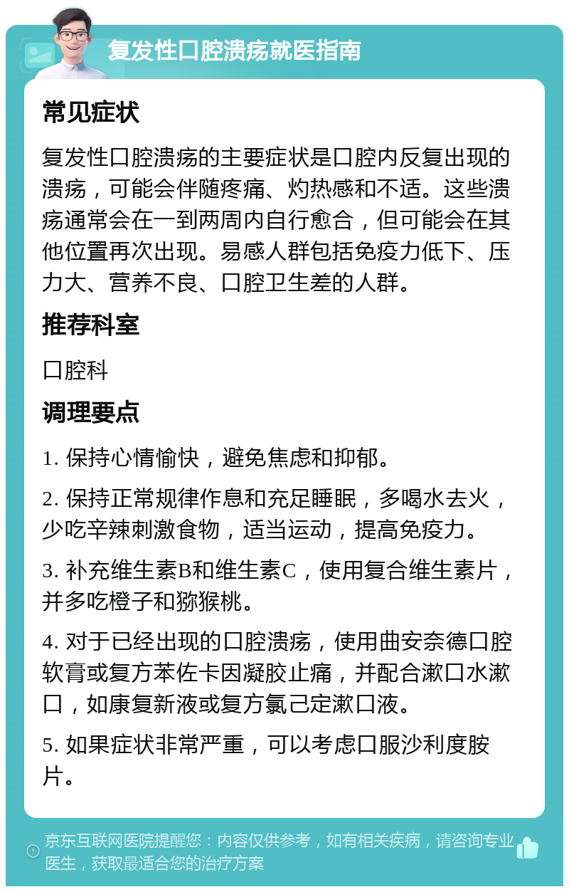 复发性口腔溃疡就医指南 常见症状 复发性口腔溃疡的主要症状是口腔内反复出现的溃疡，可能会伴随疼痛、灼热感和不适。这些溃疡通常会在一到两周内自行愈合，但可能会在其他位置再次出现。易感人群包括免疫力低下、压力大、营养不良、口腔卫生差的人群。 推荐科室 口腔科 调理要点 1. 保持心情愉快，避免焦虑和抑郁。 2. 保持正常规律作息和充足睡眠，多喝水去火，少吃辛辣刺激食物，适当运动，提高免疫力。 3. 补充维生素B和维生素C，使用复合维生素片，并多吃橙子和猕猴桃。 4. 对于已经出现的口腔溃疡，使用曲安奈德口腔软膏或复方苯佐卡因凝胶止痛，并配合漱口水漱口，如康复新液或复方氯己定漱口液。 5. 如果症状非常严重，可以考虑口服沙利度胺片。