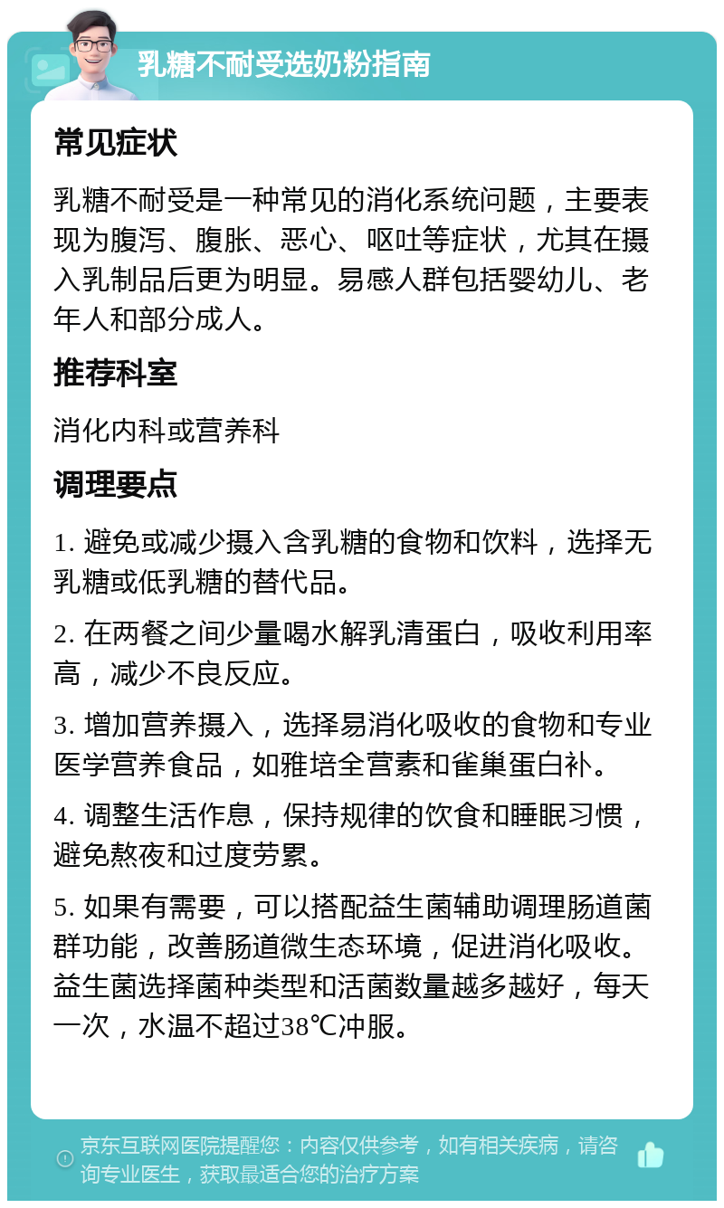 乳糖不耐受选奶粉指南 常见症状 乳糖不耐受是一种常见的消化系统问题，主要表现为腹泻、腹胀、恶心、呕吐等症状，尤其在摄入乳制品后更为明显。易感人群包括婴幼儿、老年人和部分成人。 推荐科室 消化内科或营养科 调理要点 1. 避免或减少摄入含乳糖的食物和饮料，选择无乳糖或低乳糖的替代品。 2. 在两餐之间少量喝水解乳清蛋白，吸收利用率高，减少不良反应。 3. 增加营养摄入，选择易消化吸收的食物和专业医学营养食品，如雅培全营素和雀巢蛋白补。 4. 调整生活作息，保持规律的饮食和睡眠习惯，避免熬夜和过度劳累。 5. 如果有需要，可以搭配益生菌辅助调理肠道菌群功能，改善肠道微生态环境，促进消化吸收。益生菌选择菌种类型和活菌数量越多越好，每天一次，水温不超过38℃冲服。