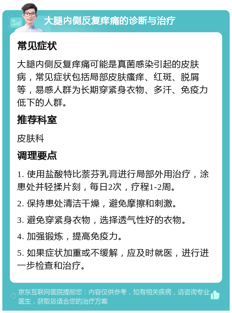 大腿内侧反复痒痛的诊断与治疗 常见症状 大腿内侧反复痒痛可能是真菌感染引起的皮肤病，常见症状包括局部皮肤瘙痒、红斑、脱屑等，易感人群为长期穿紧身衣物、多汗、免疫力低下的人群。 推荐科室 皮肤科 调理要点 1. 使用盐酸特比萘芬乳膏进行局部外用治疗，涂患处并轻揉片刻，每日2次，疗程1-2周。 2. 保持患处清洁干燥，避免摩擦和刺激。 3. 避免穿紧身衣物，选择透气性好的衣物。 4. 加强锻炼，提高免疫力。 5. 如果症状加重或不缓解，应及时就医，进行进一步检查和治疗。