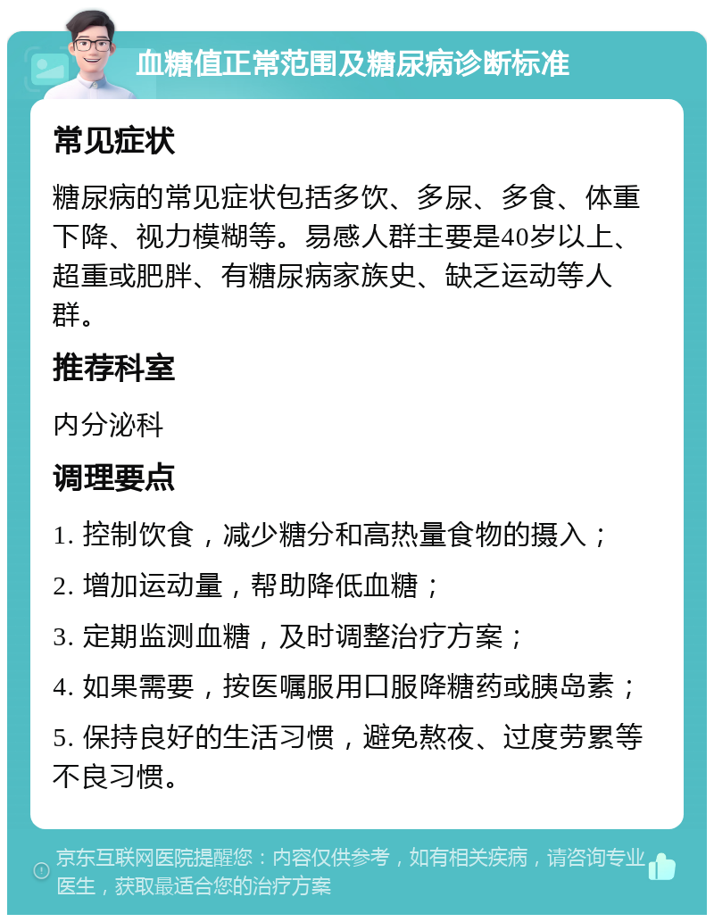 血糖值正常范围及糖尿病诊断标准 常见症状 糖尿病的常见症状包括多饮、多尿、多食、体重下降、视力模糊等。易感人群主要是40岁以上、超重或肥胖、有糖尿病家族史、缺乏运动等人群。 推荐科室 内分泌科 调理要点 1. 控制饮食，减少糖分和高热量食物的摄入； 2. 增加运动量，帮助降低血糖； 3. 定期监测血糖，及时调整治疗方案； 4. 如果需要，按医嘱服用口服降糖药或胰岛素； 5. 保持良好的生活习惯，避免熬夜、过度劳累等不良习惯。