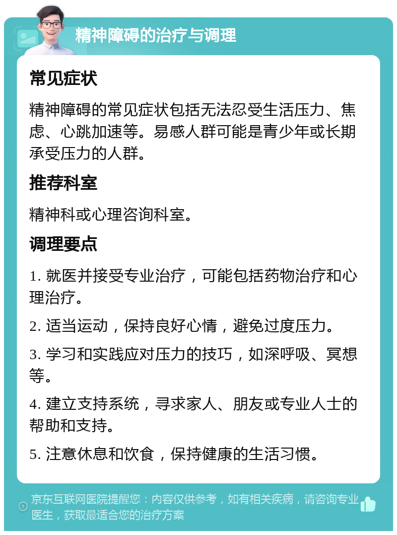 精神障碍的治疗与调理 常见症状 精神障碍的常见症状包括无法忍受生活压力、焦虑、心跳加速等。易感人群可能是青少年或长期承受压力的人群。 推荐科室 精神科或心理咨询科室。 调理要点 1. 就医并接受专业治疗，可能包括药物治疗和心理治疗。 2. 适当运动，保持良好心情，避免过度压力。 3. 学习和实践应对压力的技巧，如深呼吸、冥想等。 4. 建立支持系统，寻求家人、朋友或专业人士的帮助和支持。 5. 注意休息和饮食，保持健康的生活习惯。