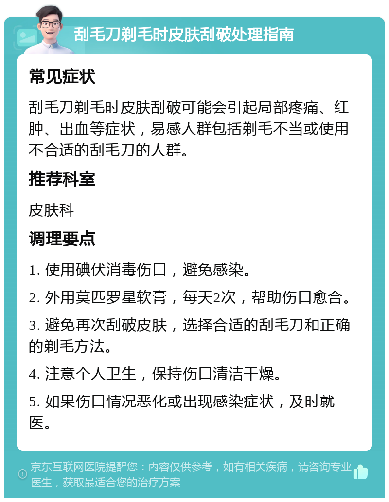 刮毛刀剃毛时皮肤刮破处理指南 常见症状 刮毛刀剃毛时皮肤刮破可能会引起局部疼痛、红肿、出血等症状，易感人群包括剃毛不当或使用不合适的刮毛刀的人群。 推荐科室 皮肤科 调理要点 1. 使用碘伏消毒伤口，避免感染。 2. 外用莫匹罗星软膏，每天2次，帮助伤口愈合。 3. 避免再次刮破皮肤，选择合适的刮毛刀和正确的剃毛方法。 4. 注意个人卫生，保持伤口清洁干燥。 5. 如果伤口情况恶化或出现感染症状，及时就医。