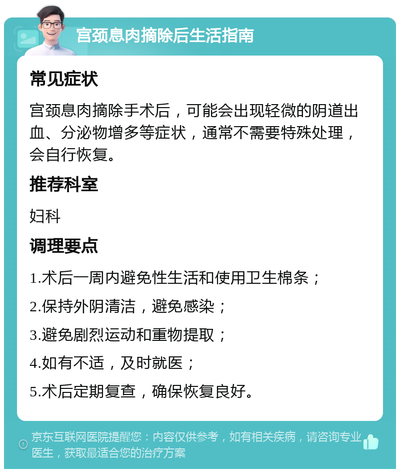 宫颈息肉摘除后生活指南 常见症状 宫颈息肉摘除手术后，可能会出现轻微的阴道出血、分泌物增多等症状，通常不需要特殊处理，会自行恢复。 推荐科室 妇科 调理要点 1.术后一周内避免性生活和使用卫生棉条； 2.保持外阴清洁，避免感染； 3.避免剧烈运动和重物提取； 4.如有不适，及时就医； 5.术后定期复查，确保恢复良好。