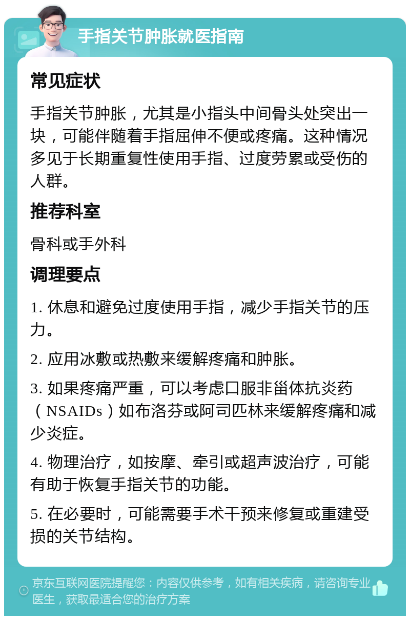 手指关节肿胀就医指南 常见症状 手指关节肿胀，尤其是小指头中间骨头处突出一块，可能伴随着手指屈伸不便或疼痛。这种情况多见于长期重复性使用手指、过度劳累或受伤的人群。 推荐科室 骨科或手外科 调理要点 1. 休息和避免过度使用手指，减少手指关节的压力。 2. 应用冰敷或热敷来缓解疼痛和肿胀。 3. 如果疼痛严重，可以考虑口服非甾体抗炎药（NSAIDs）如布洛芬或阿司匹林来缓解疼痛和减少炎症。 4. 物理治疗，如按摩、牵引或超声波治疗，可能有助于恢复手指关节的功能。 5. 在必要时，可能需要手术干预来修复或重建受损的关节结构。