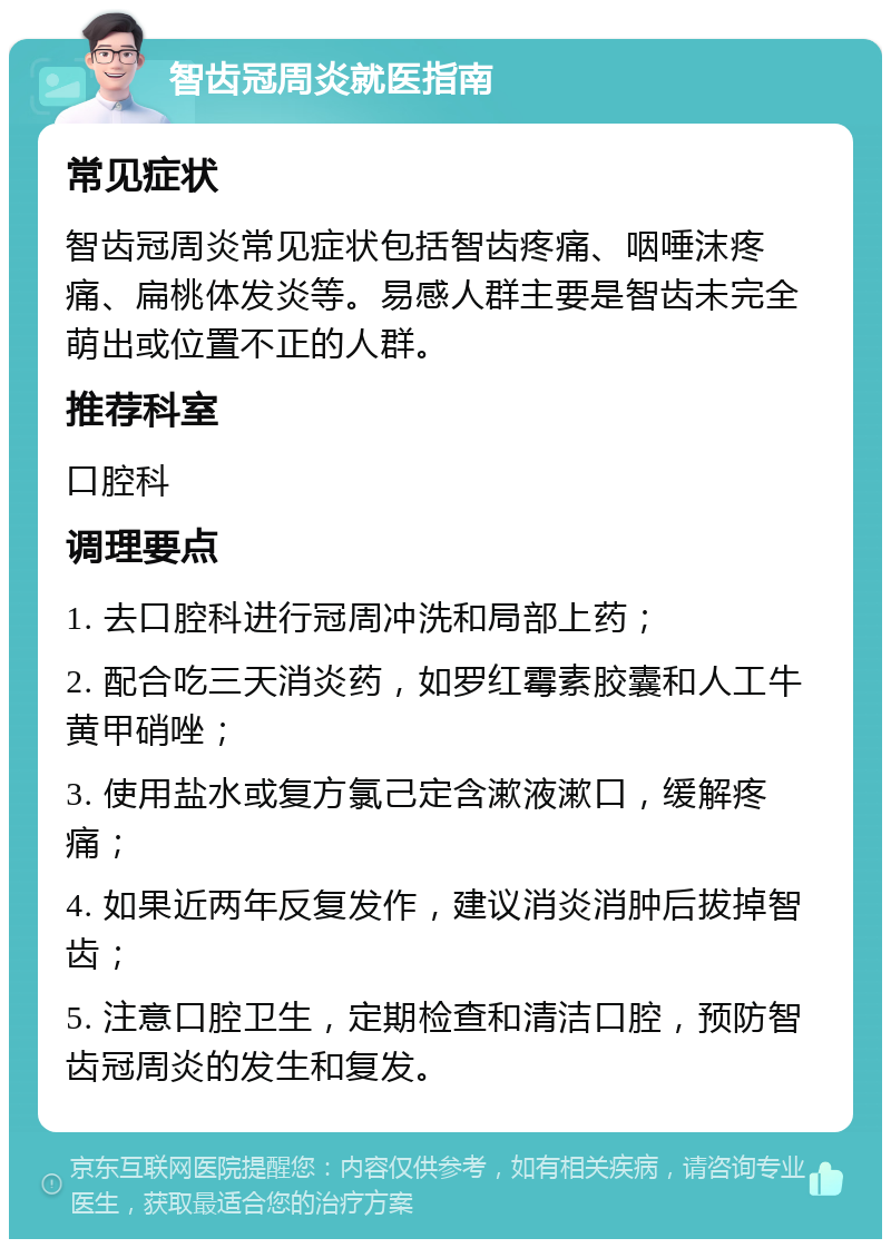 智齿冠周炎就医指南 常见症状 智齿冠周炎常见症状包括智齿疼痛、咽唾沫疼痛、扁桃体发炎等。易感人群主要是智齿未完全萌出或位置不正的人群。 推荐科室 口腔科 调理要点 1. 去口腔科进行冠周冲洗和局部上药； 2. 配合吃三天消炎药，如罗红霉素胶囊和人工牛黄甲硝唑； 3. 使用盐水或复方氯己定含漱液漱口，缓解疼痛； 4. 如果近两年反复发作，建议消炎消肿后拔掉智齿； 5. 注意口腔卫生，定期检查和清洁口腔，预防智齿冠周炎的发生和复发。