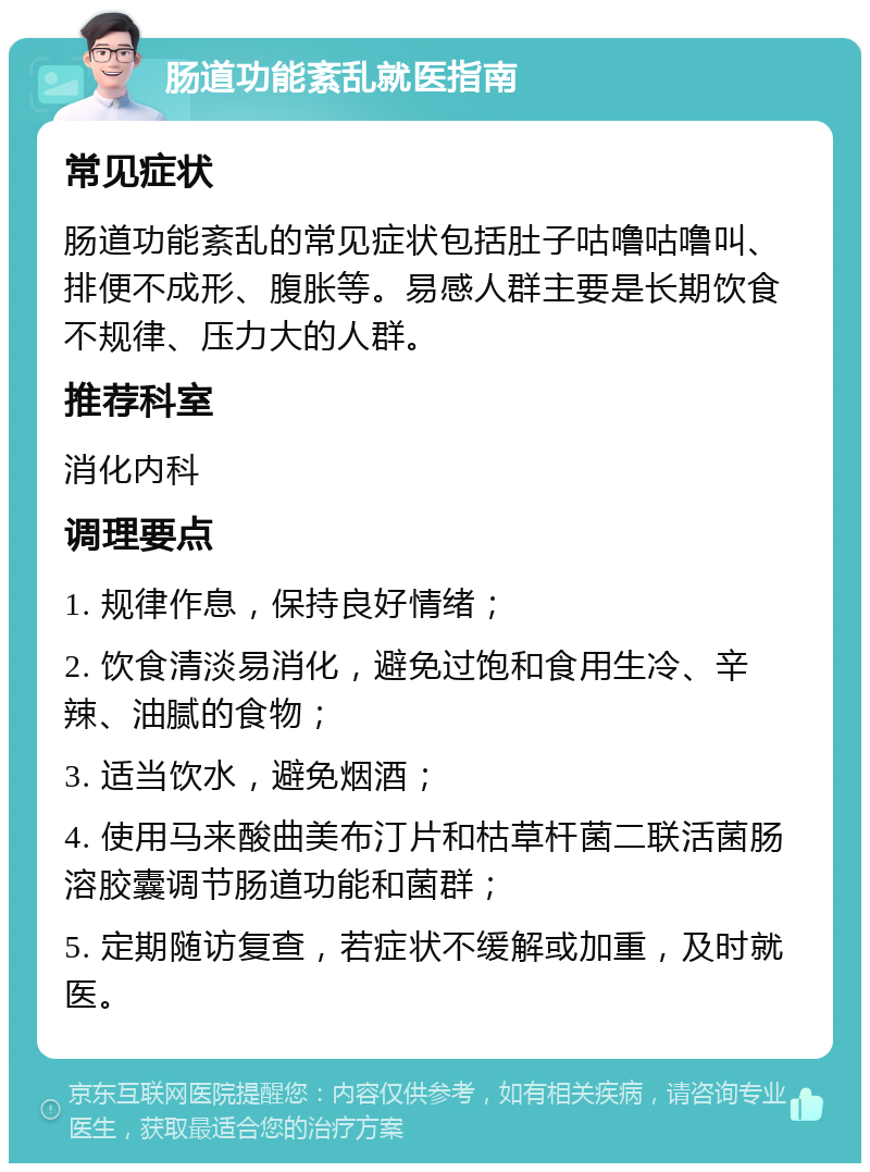 肠道功能紊乱就医指南 常见症状 肠道功能紊乱的常见症状包括肚子咕噜咕噜叫、排便不成形、腹胀等。易感人群主要是长期饮食不规律、压力大的人群。 推荐科室 消化内科 调理要点 1. 规律作息，保持良好情绪； 2. 饮食清淡易消化，避免过饱和食用生冷、辛辣、油腻的食物； 3. 适当饮水，避免烟酒； 4. 使用马来酸曲美布汀片和枯草杆菌二联活菌肠溶胶囊调节肠道功能和菌群； 5. 定期随访复查，若症状不缓解或加重，及时就医。