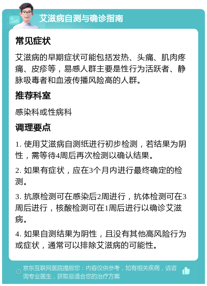 艾滋病自测与确诊指南 常见症状 艾滋病的早期症状可能包括发热、头痛、肌肉疼痛、皮疹等，易感人群主要是性行为活跃者、静脉吸毒者和血液传播风险高的人群。 推荐科室 感染科或性病科 调理要点 1. 使用艾滋病自测纸进行初步检测，若结果为阴性，需等待4周后再次检测以确认结果。 2. 如果有症状，应在3个月内进行最终确定的检测。 3. 抗原检测可在感染后2周进行，抗体检测可在3周后进行，核酸检测可在1周后进行以确诊艾滋病。 4. 如果自测结果为阴性，且没有其他高风险行为或症状，通常可以排除艾滋病的可能性。