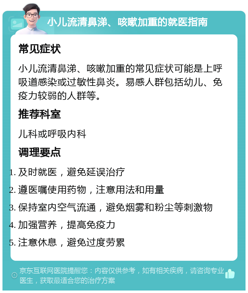 小儿流清鼻涕、咳嗽加重的就医指南 常见症状 小儿流清鼻涕、咳嗽加重的常见症状可能是上呼吸道感染或过敏性鼻炎。易感人群包括幼儿、免疫力较弱的人群等。 推荐科室 儿科或呼吸内科 调理要点 及时就医，避免延误治疗 遵医嘱使用药物，注意用法和用量 保持室内空气流通，避免烟雾和粉尘等刺激物 加强营养，提高免疫力 注意休息，避免过度劳累