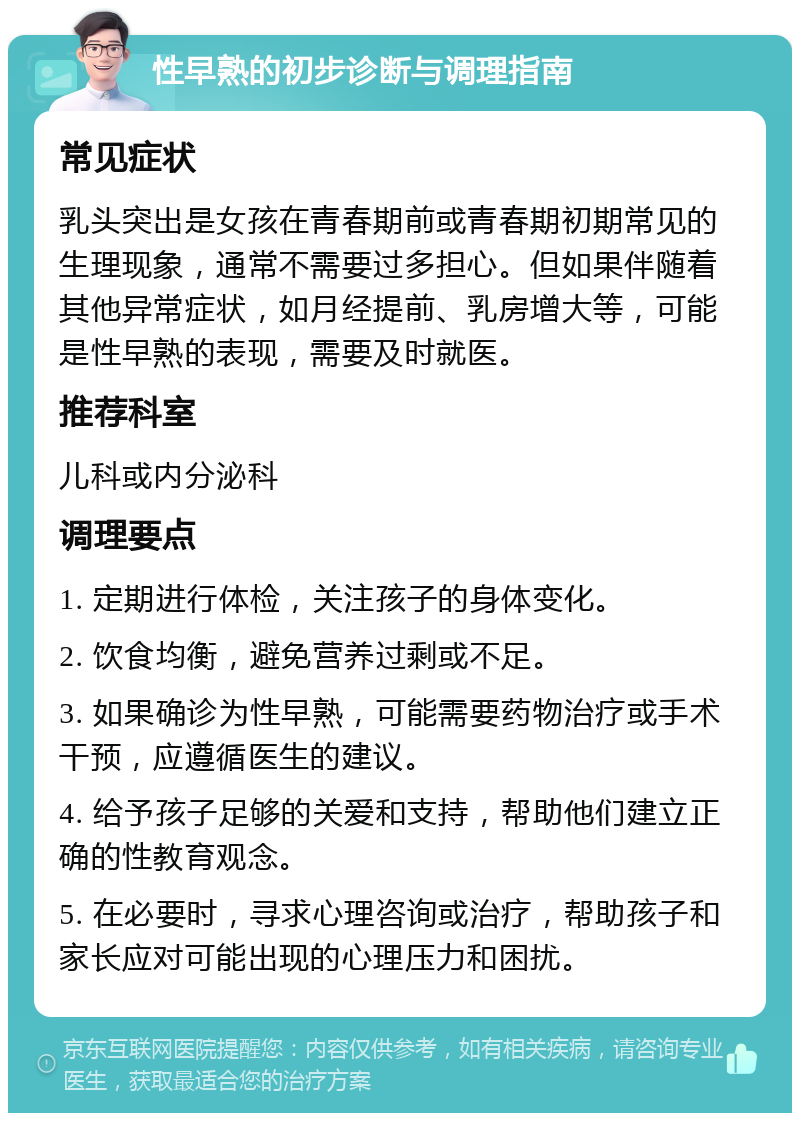 性早熟的初步诊断与调理指南 常见症状 乳头突出是女孩在青春期前或青春期初期常见的生理现象，通常不需要过多担心。但如果伴随着其他异常症状，如月经提前、乳房增大等，可能是性早熟的表现，需要及时就医。 推荐科室 儿科或内分泌科 调理要点 1. 定期进行体检，关注孩子的身体变化。 2. 饮食均衡，避免营养过剩或不足。 3. 如果确诊为性早熟，可能需要药物治疗或手术干预，应遵循医生的建议。 4. 给予孩子足够的关爱和支持，帮助他们建立正确的性教育观念。 5. 在必要时，寻求心理咨询或治疗，帮助孩子和家长应对可能出现的心理压力和困扰。