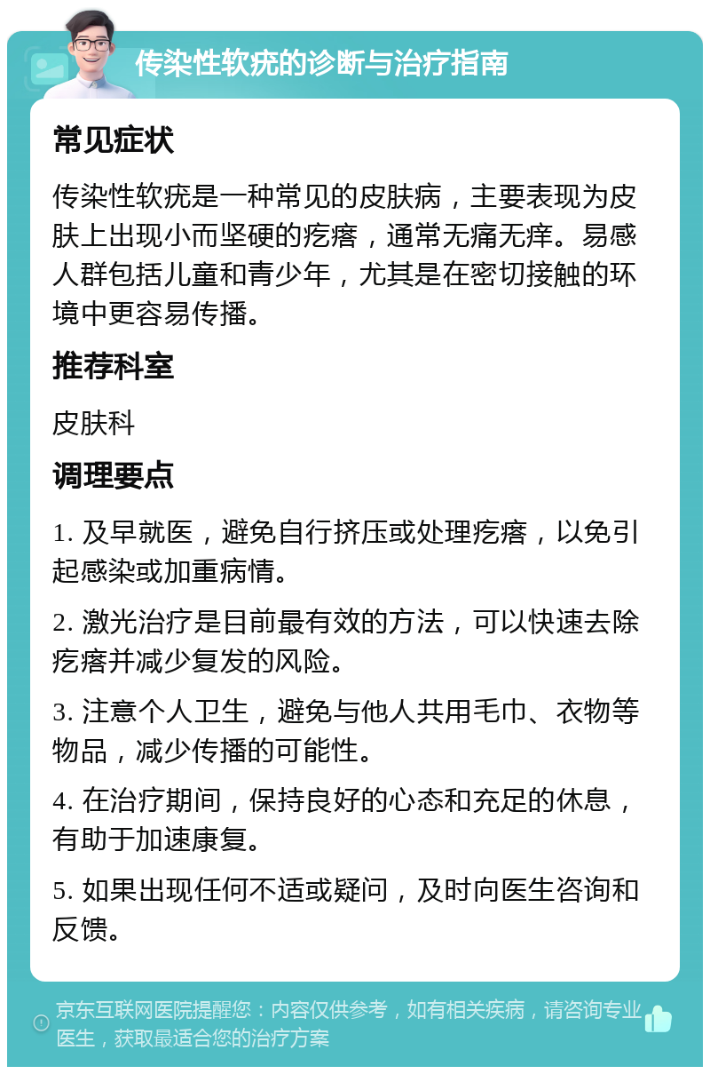 传染性软疣的诊断与治疗指南 常见症状 传染性软疣是一种常见的皮肤病，主要表现为皮肤上出现小而坚硬的疙瘩，通常无痛无痒。易感人群包括儿童和青少年，尤其是在密切接触的环境中更容易传播。 推荐科室 皮肤科 调理要点 1. 及早就医，避免自行挤压或处理疙瘩，以免引起感染或加重病情。 2. 激光治疗是目前最有效的方法，可以快速去除疙瘩并减少复发的风险。 3. 注意个人卫生，避免与他人共用毛巾、衣物等物品，减少传播的可能性。 4. 在治疗期间，保持良好的心态和充足的休息，有助于加速康复。 5. 如果出现任何不适或疑问，及时向医生咨询和反馈。