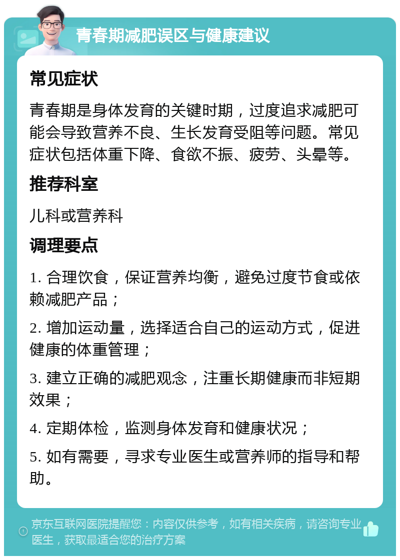 青春期减肥误区与健康建议 常见症状 青春期是身体发育的关键时期，过度追求减肥可能会导致营养不良、生长发育受阻等问题。常见症状包括体重下降、食欲不振、疲劳、头晕等。 推荐科室 儿科或营养科 调理要点 1. 合理饮食，保证营养均衡，避免过度节食或依赖减肥产品； 2. 增加运动量，选择适合自己的运动方式，促进健康的体重管理； 3. 建立正确的减肥观念，注重长期健康而非短期效果； 4. 定期体检，监测身体发育和健康状况； 5. 如有需要，寻求专业医生或营养师的指导和帮助。