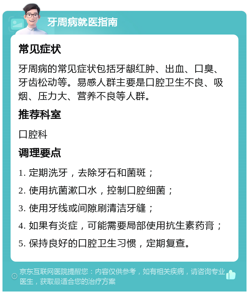 牙周病就医指南 常见症状 牙周病的常见症状包括牙龈红肿、出血、口臭、牙齿松动等。易感人群主要是口腔卫生不良、吸烟、压力大、营养不良等人群。 推荐科室 口腔科 调理要点 1. 定期洗牙，去除牙石和菌斑； 2. 使用抗菌漱口水，控制口腔细菌； 3. 使用牙线或间隙刷清洁牙缝； 4. 如果有炎症，可能需要局部使用抗生素药膏； 5. 保持良好的口腔卫生习惯，定期复查。