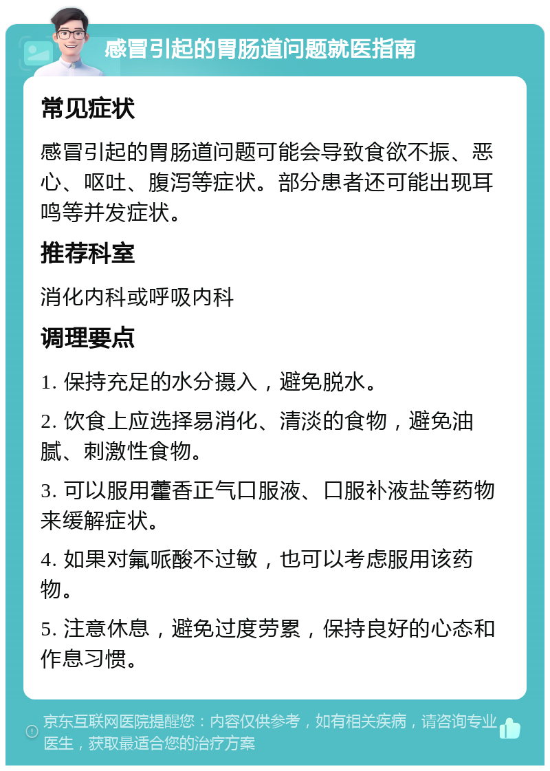 感冒引起的胃肠道问题就医指南 常见症状 感冒引起的胃肠道问题可能会导致食欲不振、恶心、呕吐、腹泻等症状。部分患者还可能出现耳鸣等并发症状。 推荐科室 消化内科或呼吸内科 调理要点 1. 保持充足的水分摄入，避免脱水。 2. 饮食上应选择易消化、清淡的食物，避免油腻、刺激性食物。 3. 可以服用藿香正气口服液、口服补液盐等药物来缓解症状。 4. 如果对氟哌酸不过敏，也可以考虑服用该药物。 5. 注意休息，避免过度劳累，保持良好的心态和作息习惯。