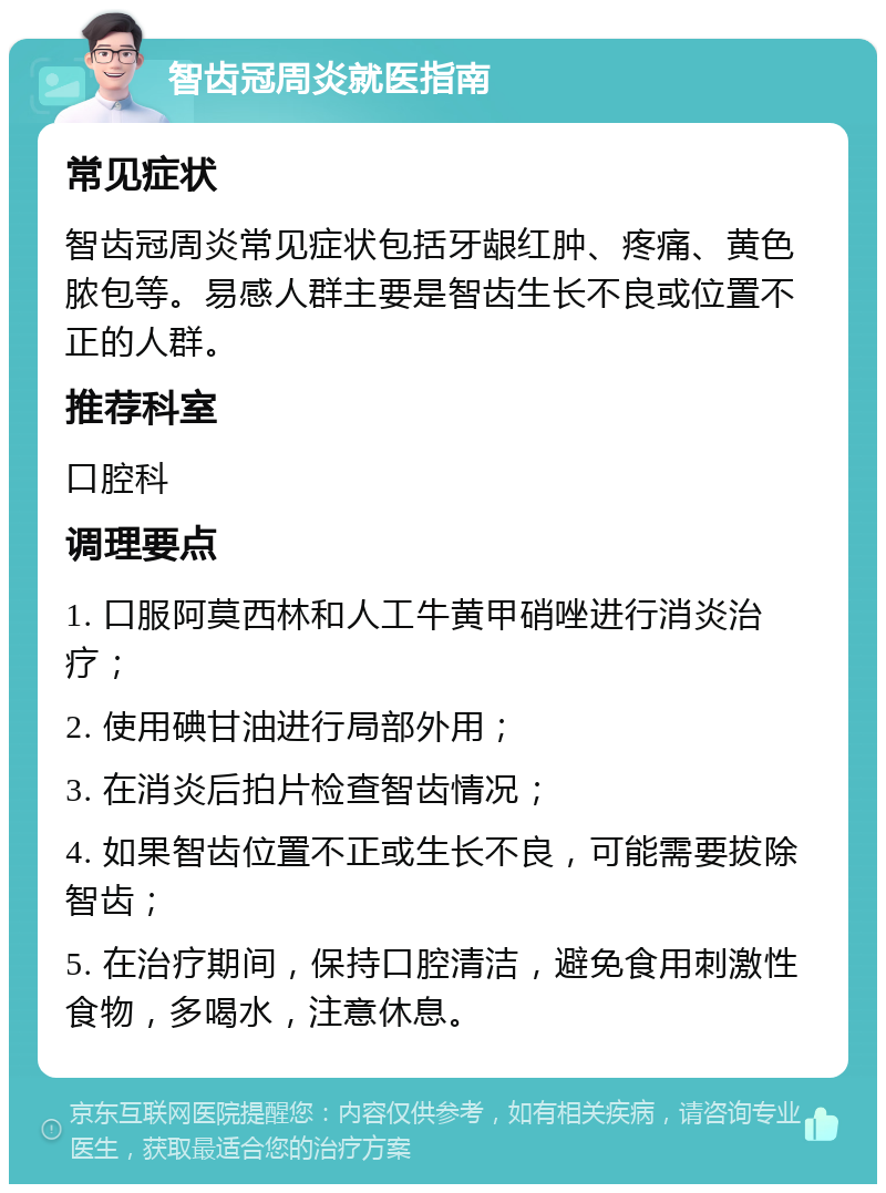 智齿冠周炎就医指南 常见症状 智齿冠周炎常见症状包括牙龈红肿、疼痛、黄色脓包等。易感人群主要是智齿生长不良或位置不正的人群。 推荐科室 口腔科 调理要点 1. 口服阿莫西林和人工牛黄甲硝唑进行消炎治疗； 2. 使用碘甘油进行局部外用； 3. 在消炎后拍片检查智齿情况； 4. 如果智齿位置不正或生长不良，可能需要拔除智齿； 5. 在治疗期间，保持口腔清洁，避免食用刺激性食物，多喝水，注意休息。