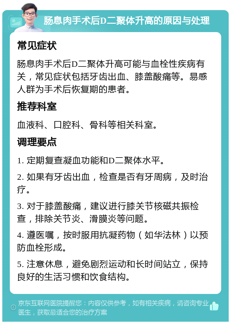 肠息肉手术后D二聚体升高的原因与处理 常见症状 肠息肉手术后D二聚体升高可能与血栓性疾病有关，常见症状包括牙齿出血、膝盖酸痛等。易感人群为手术后恢复期的患者。 推荐科室 血液科、口腔科、骨科等相关科室。 调理要点 1. 定期复查凝血功能和D二聚体水平。 2. 如果有牙齿出血，检查是否有牙周病，及时治疗。 3. 对于膝盖酸痛，建议进行膝关节核磁共振检查，排除关节炎、滑膜炎等问题。 4. 遵医嘱，按时服用抗凝药物（如华法林）以预防血栓形成。 5. 注意休息，避免剧烈运动和长时间站立，保持良好的生活习惯和饮食结构。