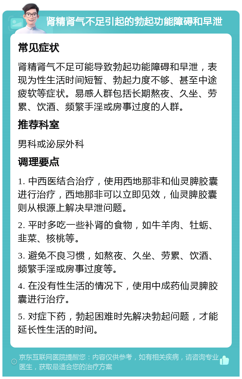 肾精肾气不足引起的勃起功能障碍和早泄 常见症状 肾精肾气不足可能导致勃起功能障碍和早泄，表现为性生活时间短暂、勃起力度不够、甚至中途疲软等症状。易感人群包括长期熬夜、久坐、劳累、饮酒、频繁手淫或房事过度的人群。 推荐科室 男科或泌尿外科 调理要点 1. 中西医结合治疗，使用西地那非和仙灵脾胶囊进行治疗，西地那非可以立即见效，仙灵脾胶囊则从根源上解决早泄问题。 2. 平时多吃一些补肾的食物，如牛羊肉、牡蛎、韭菜、核桃等。 3. 避免不良习惯，如熬夜、久坐、劳累、饮酒、频繁手淫或房事过度等。 4. 在没有性生活的情况下，使用中成药仙灵脾胶囊进行治疗。 5. 对症下药，勃起困难时先解决勃起问题，才能延长性生活的时间。