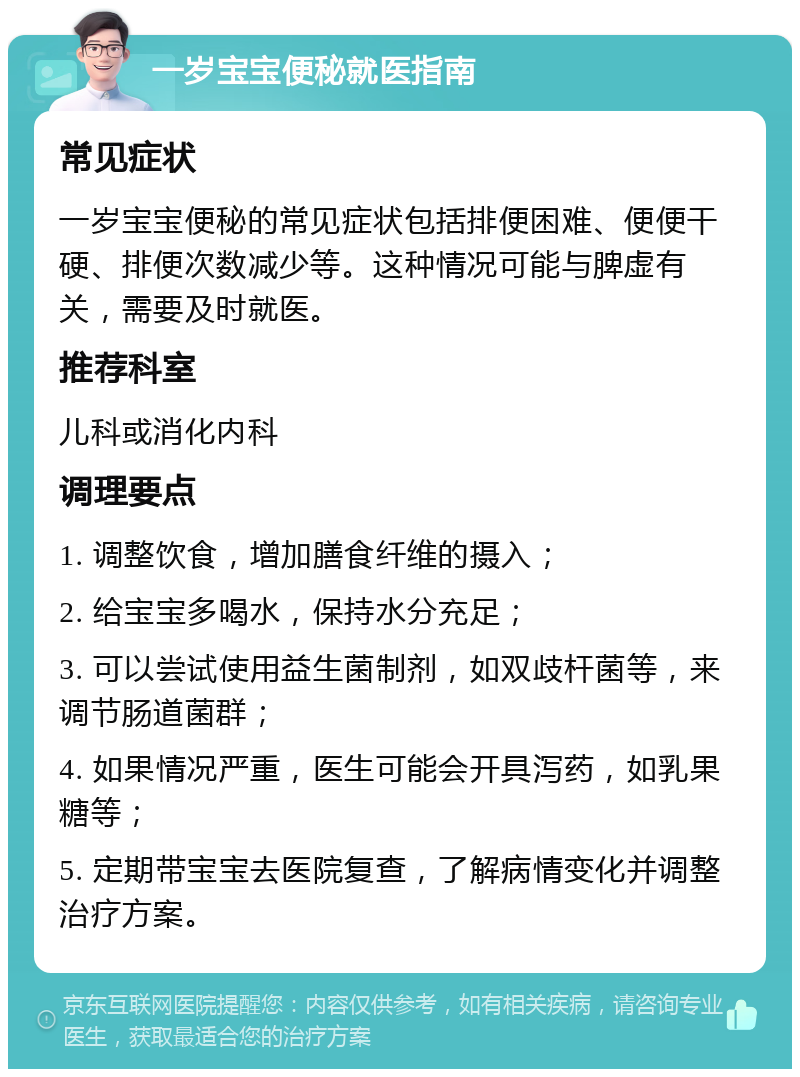 一岁宝宝便秘就医指南 常见症状 一岁宝宝便秘的常见症状包括排便困难、便便干硬、排便次数减少等。这种情况可能与脾虚有关，需要及时就医。 推荐科室 儿科或消化内科 调理要点 1. 调整饮食，增加膳食纤维的摄入； 2. 给宝宝多喝水，保持水分充足； 3. 可以尝试使用益生菌制剂，如双歧杆菌等，来调节肠道菌群； 4. 如果情况严重，医生可能会开具泻药，如乳果糖等； 5. 定期带宝宝去医院复查，了解病情变化并调整治疗方案。