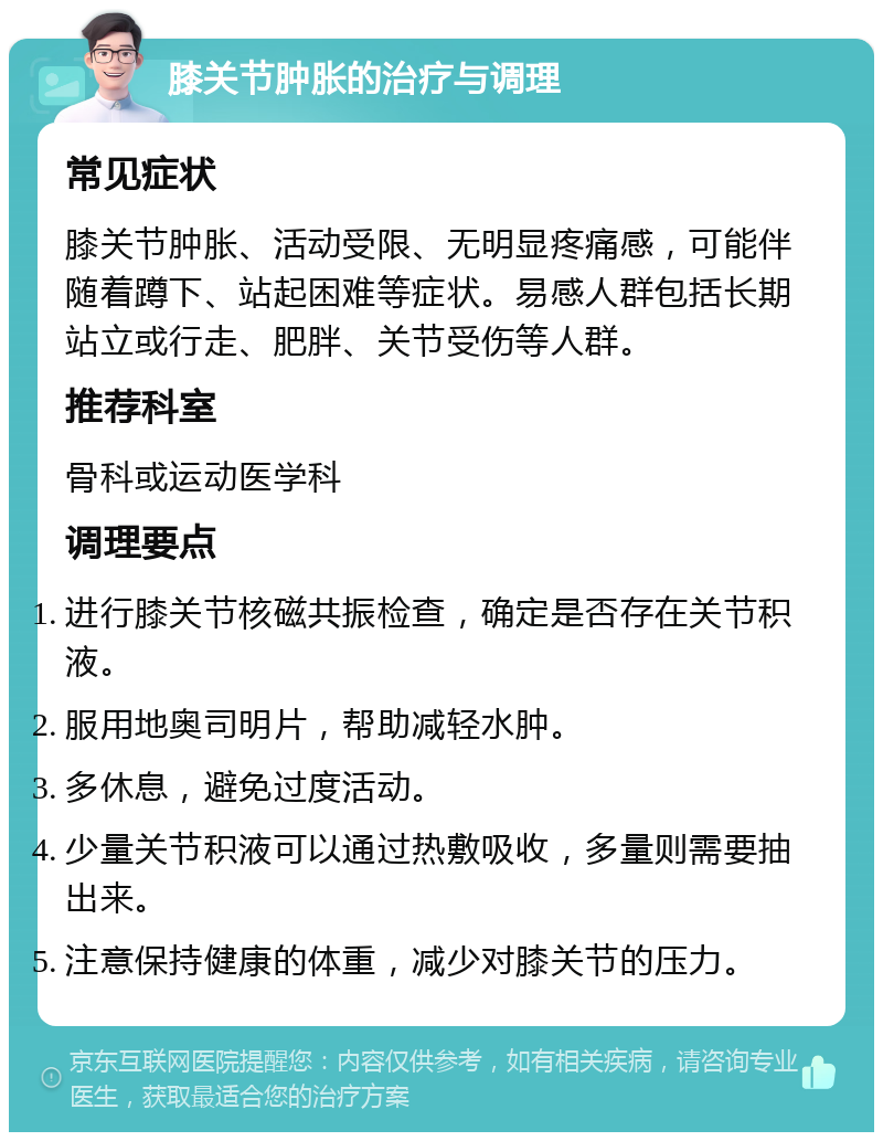 膝关节肿胀的治疗与调理 常见症状 膝关节肿胀、活动受限、无明显疼痛感，可能伴随着蹲下、站起困难等症状。易感人群包括长期站立或行走、肥胖、关节受伤等人群。 推荐科室 骨科或运动医学科 调理要点 进行膝关节核磁共振检查，确定是否存在关节积液。 服用地奥司明片，帮助减轻水肿。 多休息，避免过度活动。 少量关节积液可以通过热敷吸收，多量则需要抽出来。 注意保持健康的体重，减少对膝关节的压力。