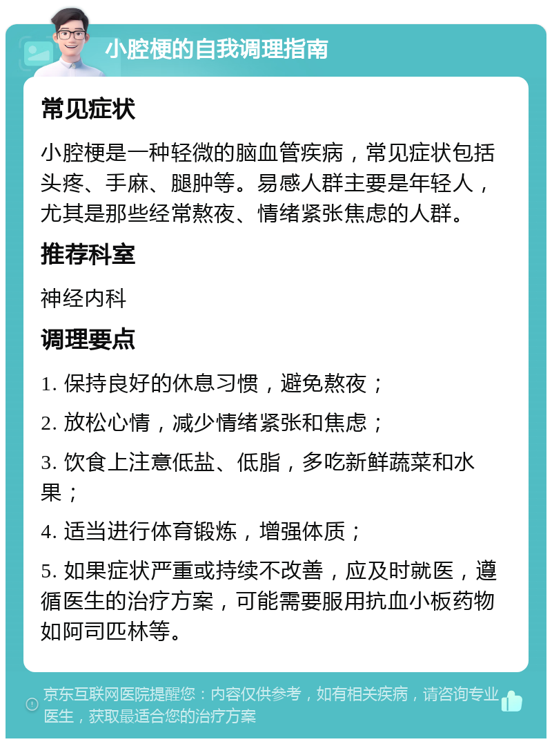 小腔梗的自我调理指南 常见症状 小腔梗是一种轻微的脑血管疾病，常见症状包括头疼、手麻、腿肿等。易感人群主要是年轻人，尤其是那些经常熬夜、情绪紧张焦虑的人群。 推荐科室 神经内科 调理要点 1. 保持良好的休息习惯，避免熬夜； 2. 放松心情，减少情绪紧张和焦虑； 3. 饮食上注意低盐、低脂，多吃新鲜蔬菜和水果； 4. 适当进行体育锻炼，增强体质； 5. 如果症状严重或持续不改善，应及时就医，遵循医生的治疗方案，可能需要服用抗血小板药物如阿司匹林等。