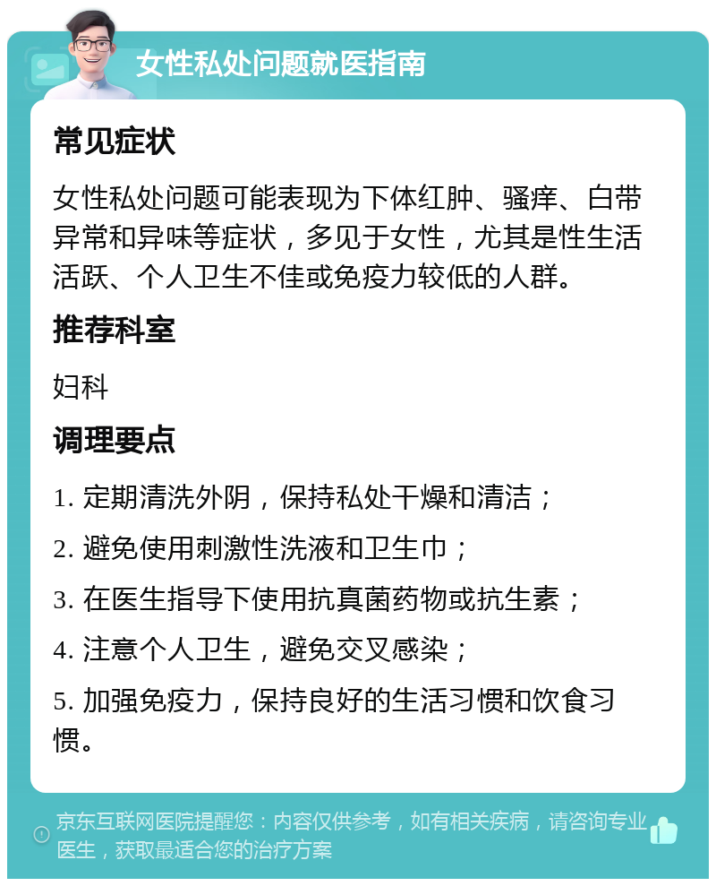 女性私处问题就医指南 常见症状 女性私处问题可能表现为下体红肿、骚痒、白带异常和异味等症状，多见于女性，尤其是性生活活跃、个人卫生不佳或免疫力较低的人群。 推荐科室 妇科 调理要点 1. 定期清洗外阴，保持私处干燥和清洁； 2. 避免使用刺激性洗液和卫生巾； 3. 在医生指导下使用抗真菌药物或抗生素； 4. 注意个人卫生，避免交叉感染； 5. 加强免疫力，保持良好的生活习惯和饮食习惯。