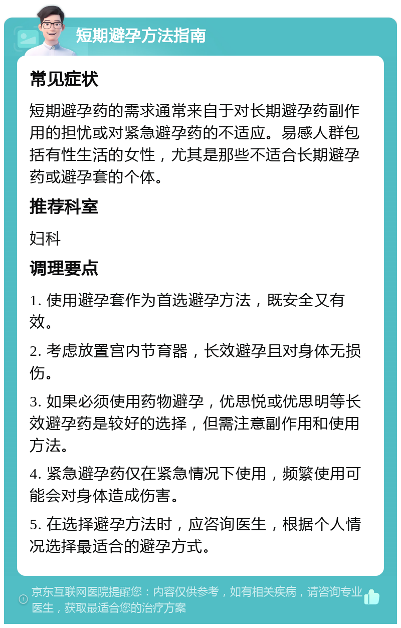 短期避孕方法指南 常见症状 短期避孕药的需求通常来自于对长期避孕药副作用的担忧或对紧急避孕药的不适应。易感人群包括有性生活的女性，尤其是那些不适合长期避孕药或避孕套的个体。 推荐科室 妇科 调理要点 1. 使用避孕套作为首选避孕方法，既安全又有效。 2. 考虑放置宫内节育器，长效避孕且对身体无损伤。 3. 如果必须使用药物避孕，优思悦或优思明等长效避孕药是较好的选择，但需注意副作用和使用方法。 4. 紧急避孕药仅在紧急情况下使用，频繁使用可能会对身体造成伤害。 5. 在选择避孕方法时，应咨询医生，根据个人情况选择最适合的避孕方式。