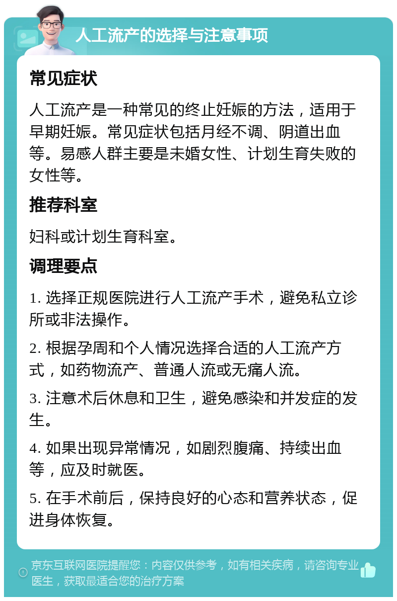 人工流产的选择与注意事项 常见症状 人工流产是一种常见的终止妊娠的方法，适用于早期妊娠。常见症状包括月经不调、阴道出血等。易感人群主要是未婚女性、计划生育失败的女性等。 推荐科室 妇科或计划生育科室。 调理要点 1. 选择正规医院进行人工流产手术，避免私立诊所或非法操作。 2. 根据孕周和个人情况选择合适的人工流产方式，如药物流产、普通人流或无痛人流。 3. 注意术后休息和卫生，避免感染和并发症的发生。 4. 如果出现异常情况，如剧烈腹痛、持续出血等，应及时就医。 5. 在手术前后，保持良好的心态和营养状态，促进身体恢复。