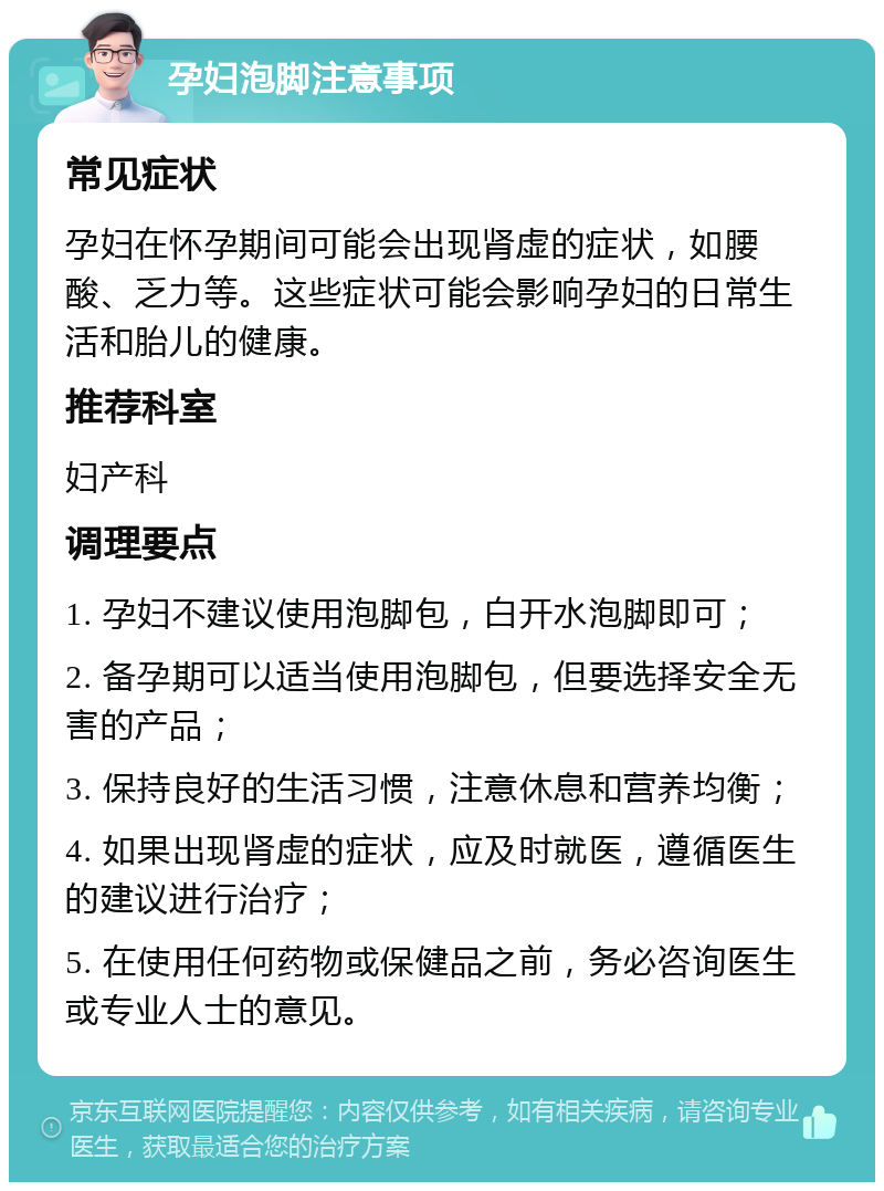 孕妇泡脚注意事项 常见症状 孕妇在怀孕期间可能会出现肾虚的症状，如腰酸、乏力等。这些症状可能会影响孕妇的日常生活和胎儿的健康。 推荐科室 妇产科 调理要点 1. 孕妇不建议使用泡脚包，白开水泡脚即可； 2. 备孕期可以适当使用泡脚包，但要选择安全无害的产品； 3. 保持良好的生活习惯，注意休息和营养均衡； 4. 如果出现肾虚的症状，应及时就医，遵循医生的建议进行治疗； 5. 在使用任何药物或保健品之前，务必咨询医生或专业人士的意见。