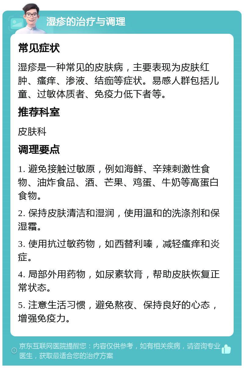 湿疹的治疗与调理 常见症状 湿疹是一种常见的皮肤病，主要表现为皮肤红肿、瘙痒、渗液、结痂等症状。易感人群包括儿童、过敏体质者、免疫力低下者等。 推荐科室 皮肤科 调理要点 1. 避免接触过敏原，例如海鲜、辛辣刺激性食物、油炸食品、酒、芒果、鸡蛋、牛奶等高蛋白食物。 2. 保持皮肤清洁和湿润，使用温和的洗涤剂和保湿霜。 3. 使用抗过敏药物，如西替利嗪，减轻瘙痒和炎症。 4. 局部外用药物，如尿素软膏，帮助皮肤恢复正常状态。 5. 注意生活习惯，避免熬夜、保持良好的心态，增强免疫力。