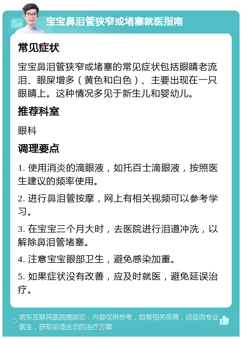 宝宝鼻泪管狭窄或堵塞就医指南 常见症状 宝宝鼻泪管狭窄或堵塞的常见症状包括眼睛老流泪、眼屎增多（黄色和白色）、主要出现在一只眼睛上。这种情况多见于新生儿和婴幼儿。 推荐科室 眼科 调理要点 1. 使用消炎的滴眼液，如托百士滴眼液，按照医生建议的频率使用。 2. 进行鼻泪管按摩，网上有相关视频可以参考学习。 3. 在宝宝三个月大时，去医院进行泪道冲洗，以解除鼻泪管堵塞。 4. 注意宝宝眼部卫生，避免感染加重。 5. 如果症状没有改善，应及时就医，避免延误治疗。