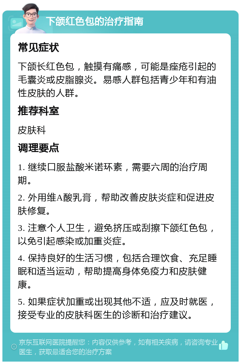 下颌红色包的治疗指南 常见症状 下颌长红色包，触摸有痛感，可能是痤疮引起的毛囊炎或皮脂腺炎。易感人群包括青少年和有油性皮肤的人群。 推荐科室 皮肤科 调理要点 1. 继续口服盐酸米诺环素，需要六周的治疗周期。 2. 外用维A酸乳膏，帮助改善皮肤炎症和促进皮肤修复。 3. 注意个人卫生，避免挤压或刮擦下颌红色包，以免引起感染或加重炎症。 4. 保持良好的生活习惯，包括合理饮食、充足睡眠和适当运动，帮助提高身体免疫力和皮肤健康。 5. 如果症状加重或出现其他不适，应及时就医，接受专业的皮肤科医生的诊断和治疗建议。