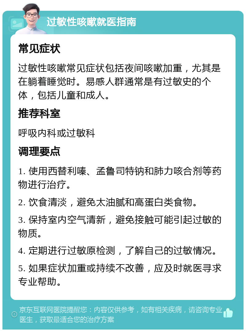 过敏性咳嗽就医指南 常见症状 过敏性咳嗽常见症状包括夜间咳嗽加重，尤其是在躺着睡觉时。易感人群通常是有过敏史的个体，包括儿童和成人。 推荐科室 呼吸内科或过敏科 调理要点 1. 使用西替利嗪、孟鲁司特钠和肺力咳合剂等药物进行治疗。 2. 饮食清淡，避免太油腻和高蛋白类食物。 3. 保持室内空气清新，避免接触可能引起过敏的物质。 4. 定期进行过敏原检测，了解自己的过敏情况。 5. 如果症状加重或持续不改善，应及时就医寻求专业帮助。