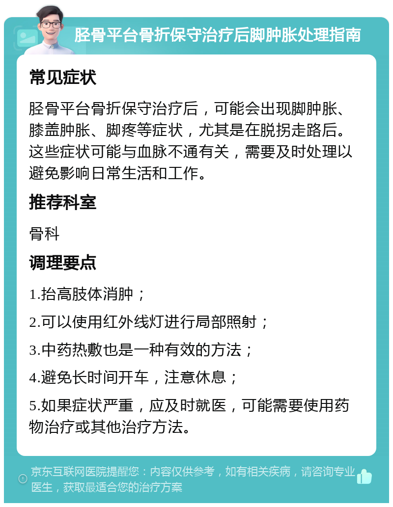 胫骨平台骨折保守治疗后脚肿胀处理指南 常见症状 胫骨平台骨折保守治疗后，可能会出现脚肿胀、膝盖肿胀、脚疼等症状，尤其是在脱拐走路后。这些症状可能与血脉不通有关，需要及时处理以避免影响日常生活和工作。 推荐科室 骨科 调理要点 1.抬高肢体消肿； 2.可以使用红外线灯进行局部照射； 3.中药热敷也是一种有效的方法； 4.避免长时间开车，注意休息； 5.如果症状严重，应及时就医，可能需要使用药物治疗或其他治疗方法。