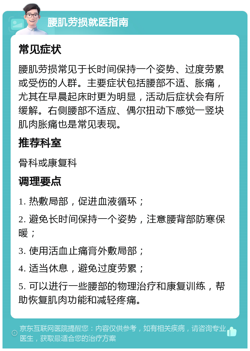 腰肌劳损就医指南 常见症状 腰肌劳损常见于长时间保持一个姿势、过度劳累或受伤的人群。主要症状包括腰部不适、胀痛，尤其在早晨起床时更为明显，活动后症状会有所缓解。右侧腰部不适应、偶尔扭动下感觉一竖块肌肉胀痛也是常见表现。 推荐科室 骨科或康复科 调理要点 1. 热敷局部，促进血液循环； 2. 避免长时间保持一个姿势，注意腰背部防寒保暖； 3. 使用活血止痛膏外敷局部； 4. 适当休息，避免过度劳累； 5. 可以进行一些腰部的物理治疗和康复训练，帮助恢复肌肉功能和减轻疼痛。