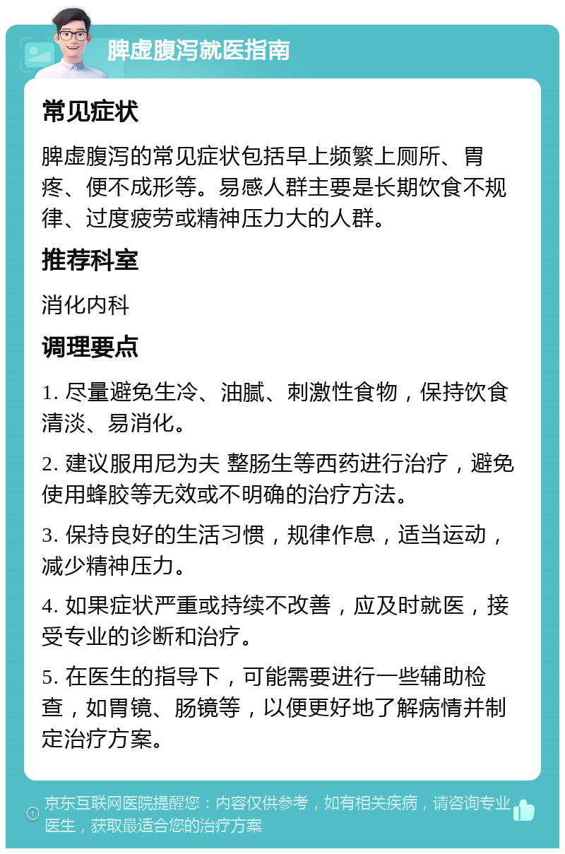 脾虚腹泻就医指南 常见症状 脾虚腹泻的常见症状包括早上频繁上厕所、胃疼、便不成形等。易感人群主要是长期饮食不规律、过度疲劳或精神压力大的人群。 推荐科室 消化内科 调理要点 1. 尽量避免生冷、油腻、刺激性食物，保持饮食清淡、易消化。 2. 建议服用尼为夫 整肠生等西药进行治疗，避免使用蜂胶等无效或不明确的治疗方法。 3. 保持良好的生活习惯，规律作息，适当运动，减少精神压力。 4. 如果症状严重或持续不改善，应及时就医，接受专业的诊断和治疗。 5. 在医生的指导下，可能需要进行一些辅助检查，如胃镜、肠镜等，以便更好地了解病情并制定治疗方案。