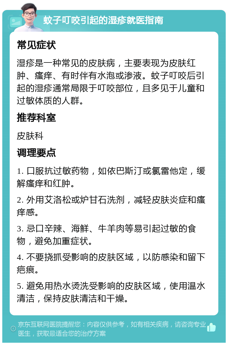 蚊子叮咬引起的湿疹就医指南 常见症状 湿疹是一种常见的皮肤病，主要表现为皮肤红肿、瘙痒、有时伴有水泡或渗液。蚊子叮咬后引起的湿疹通常局限于叮咬部位，且多见于儿童和过敏体质的人群。 推荐科室 皮肤科 调理要点 1. 口服抗过敏药物，如依巴斯汀或氯雷他定，缓解瘙痒和红肿。 2. 外用艾洛松或炉甘石洗剂，减轻皮肤炎症和瘙痒感。 3. 忌口辛辣、海鲜、牛羊肉等易引起过敏的食物，避免加重症状。 4. 不要挠抓受影响的皮肤区域，以防感染和留下疤痕。 5. 避免用热水烫洗受影响的皮肤区域，使用温水清洁，保持皮肤清洁和干燥。