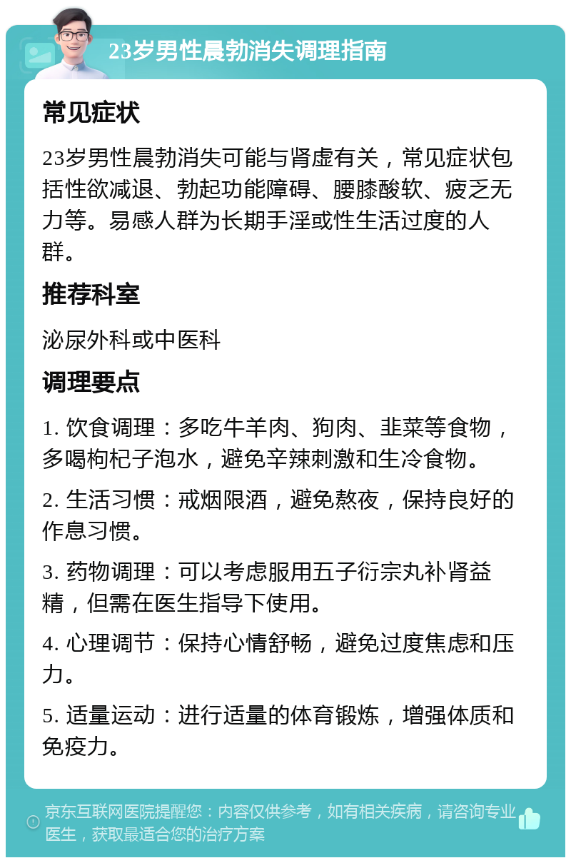 23岁男性晨勃消失调理指南 常见症状 23岁男性晨勃消失可能与肾虚有关，常见症状包括性欲减退、勃起功能障碍、腰膝酸软、疲乏无力等。易感人群为长期手淫或性生活过度的人群。 推荐科室 泌尿外科或中医科 调理要点 1. 饮食调理：多吃牛羊肉、狗肉、韭菜等食物，多喝枸杞子泡水，避免辛辣刺激和生冷食物。 2. 生活习惯：戒烟限酒，避免熬夜，保持良好的作息习惯。 3. 药物调理：可以考虑服用五子衍宗丸补肾益精，但需在医生指导下使用。 4. 心理调节：保持心情舒畅，避免过度焦虑和压力。 5. 适量运动：进行适量的体育锻炼，增强体质和免疫力。