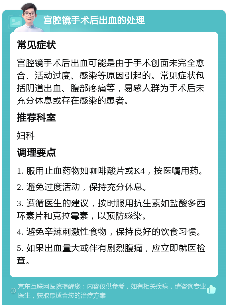 宫腔镜手术后出血的处理 常见症状 宫腔镜手术后出血可能是由于手术创面未完全愈合、活动过度、感染等原因引起的。常见症状包括阴道出血、腹部疼痛等，易感人群为手术后未充分休息或存在感染的患者。 推荐科室 妇科 调理要点 1. 服用止血药物如咖啡酸片或K4，按医嘱用药。 2. 避免过度活动，保持充分休息。 3. 遵循医生的建议，按时服用抗生素如盐酸多西环素片和克拉霉素，以预防感染。 4. 避免辛辣刺激性食物，保持良好的饮食习惯。 5. 如果出血量大或伴有剧烈腹痛，应立即就医检查。