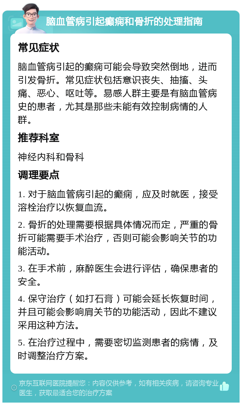 脑血管病引起癫痫和骨折的处理指南 常见症状 脑血管病引起的癫痫可能会导致突然倒地，进而引发骨折。常见症状包括意识丧失、抽搐、头痛、恶心、呕吐等。易感人群主要是有脑血管病史的患者，尤其是那些未能有效控制病情的人群。 推荐科室 神经内科和骨科 调理要点 1. 对于脑血管病引起的癫痫，应及时就医，接受溶栓治疗以恢复血流。 2. 骨折的处理需要根据具体情况而定，严重的骨折可能需要手术治疗，否则可能会影响关节的功能活动。 3. 在手术前，麻醉医生会进行评估，确保患者的安全。 4. 保守治疗（如打石膏）可能会延长恢复时间，并且可能会影响肩关节的功能活动，因此不建议采用这种方法。 5. 在治疗过程中，需要密切监测患者的病情，及时调整治疗方案。