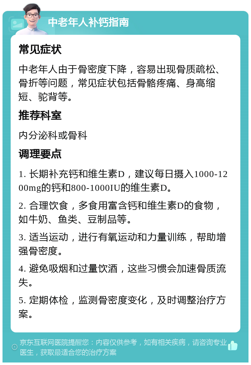 中老年人补钙指南 常见症状 中老年人由于骨密度下降，容易出现骨质疏松、骨折等问题，常见症状包括骨骼疼痛、身高缩短、驼背等。 推荐科室 内分泌科或骨科 调理要点 1. 长期补充钙和维生素D，建议每日摄入1000-1200mg的钙和800-1000IU的维生素D。 2. 合理饮食，多食用富含钙和维生素D的食物，如牛奶、鱼类、豆制品等。 3. 适当运动，进行有氧运动和力量训练，帮助增强骨密度。 4. 避免吸烟和过量饮酒，这些习惯会加速骨质流失。 5. 定期体检，监测骨密度变化，及时调整治疗方案。