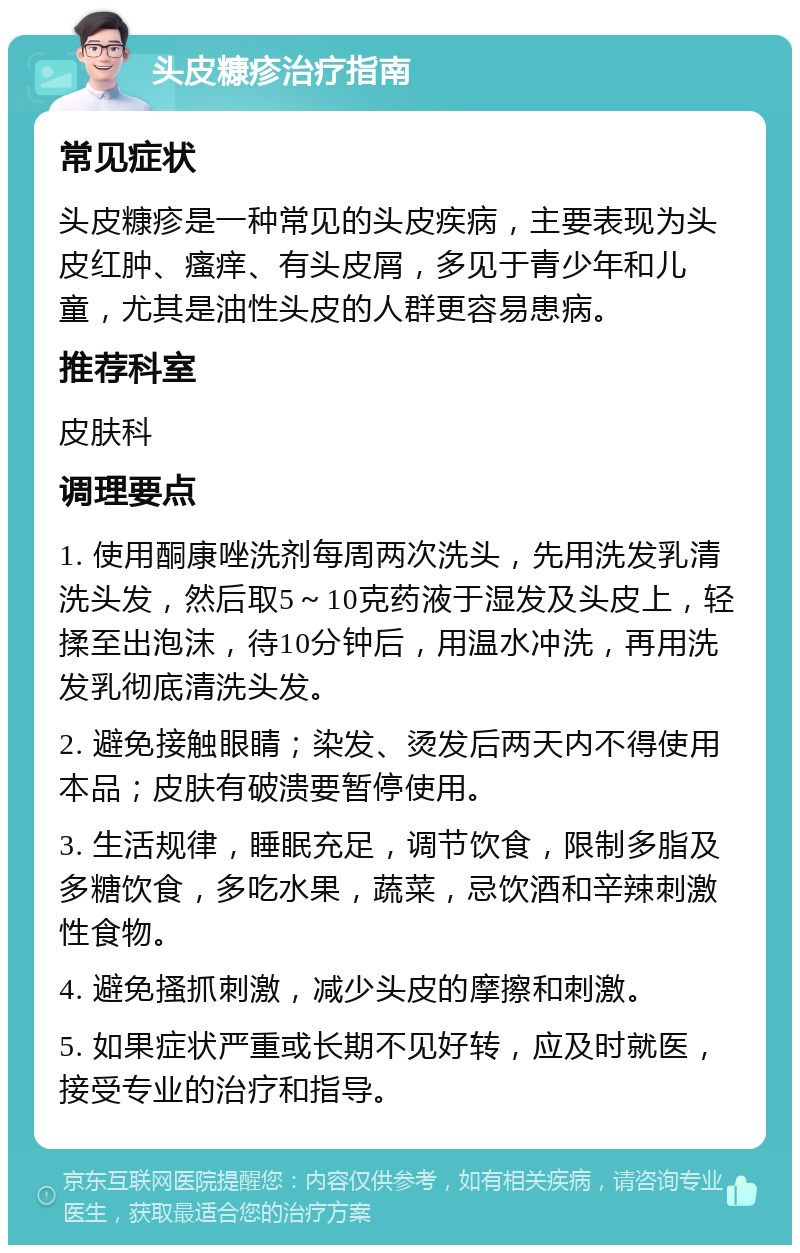 头皮糠疹治疗指南 常见症状 头皮糠疹是一种常见的头皮疾病，主要表现为头皮红肿、瘙痒、有头皮屑，多见于青少年和儿童，尤其是油性头皮的人群更容易患病。 推荐科室 皮肤科 调理要点 1. 使用酮康唑洗剂每周两次洗头，先用洗发乳清洗头发，然后取5～10克药液于湿发及头皮上，轻揉至出泡沫，待10分钟后，用温水冲洗，再用洗发乳彻底清洗头发。 2. 避免接触眼睛；染发、烫发后两天内不得使用本品；皮肤有破溃要暂停使用。 3. 生活规律，睡眠充足，调节饮食，限制多脂及多糖饮食，多吃水果，蔬菜，忌饮酒和辛辣刺激性食物。 4. 避免搔抓刺激，减少头皮的摩擦和刺激。 5. 如果症状严重或长期不见好转，应及时就医，接受专业的治疗和指导。