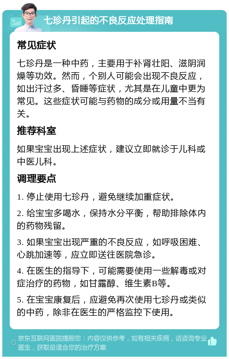 七珍丹引起的不良反应处理指南 常见症状 七珍丹是一种中药，主要用于补肾壮阳、滋阴润燥等功效。然而，个别人可能会出现不良反应，如出汗过多、昏睡等症状，尤其是在儿童中更为常见。这些症状可能与药物的成分或用量不当有关。 推荐科室 如果宝宝出现上述症状，建议立即就诊于儿科或中医儿科。 调理要点 1. 停止使用七珍丹，避免继续加重症状。 2. 给宝宝多喝水，保持水分平衡，帮助排除体内的药物残留。 3. 如果宝宝出现严重的不良反应，如呼吸困难、心跳加速等，应立即送往医院急诊。 4. 在医生的指导下，可能需要使用一些解毒或对症治疗的药物，如甘露醇、维生素B等。 5. 在宝宝康复后，应避免再次使用七珍丹或类似的中药，除非在医生的严格监控下使用。