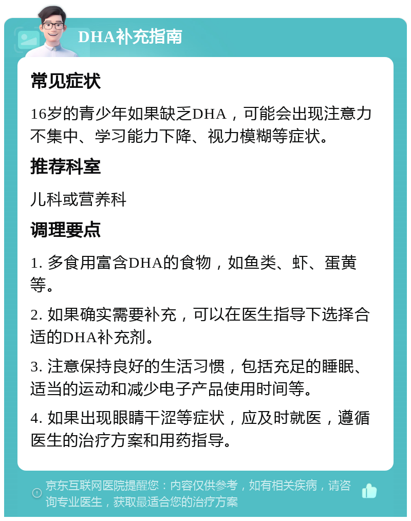 DHA补充指南 常见症状 16岁的青少年如果缺乏DHA，可能会出现注意力不集中、学习能力下降、视力模糊等症状。 推荐科室 儿科或营养科 调理要点 1. 多食用富含DHA的食物，如鱼类、虾、蛋黄等。 2. 如果确实需要补充，可以在医生指导下选择合适的DHA补充剂。 3. 注意保持良好的生活习惯，包括充足的睡眠、适当的运动和减少电子产品使用时间等。 4. 如果出现眼睛干涩等症状，应及时就医，遵循医生的治疗方案和用药指导。