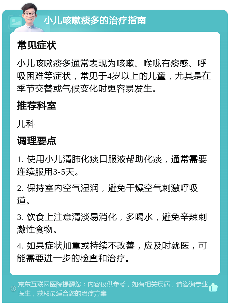 小儿咳嗽痰多的治疗指南 常见症状 小儿咳嗽痰多通常表现为咳嗽、喉咙有痰感、呼吸困难等症状，常见于4岁以上的儿童，尤其是在季节交替或气候变化时更容易发生。 推荐科室 儿科 调理要点 1. 使用小儿清肺化痰口服液帮助化痰，通常需要连续服用3-5天。 2. 保持室内空气湿润，避免干燥空气刺激呼吸道。 3. 饮食上注意清淡易消化，多喝水，避免辛辣刺激性食物。 4. 如果症状加重或持续不改善，应及时就医，可能需要进一步的检查和治疗。