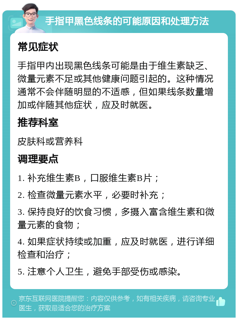 手指甲黑色线条的可能原因和处理方法 常见症状 手指甲内出现黑色线条可能是由于维生素缺乏、微量元素不足或其他健康问题引起的。这种情况通常不会伴随明显的不适感，但如果线条数量增加或伴随其他症状，应及时就医。 推荐科室 皮肤科或营养科 调理要点 1. 补充维生素B，口服维生素B片； 2. 检查微量元素水平，必要时补充； 3. 保持良好的饮食习惯，多摄入富含维生素和微量元素的食物； 4. 如果症状持续或加重，应及时就医，进行详细检查和治疗； 5. 注意个人卫生，避免手部受伤或感染。