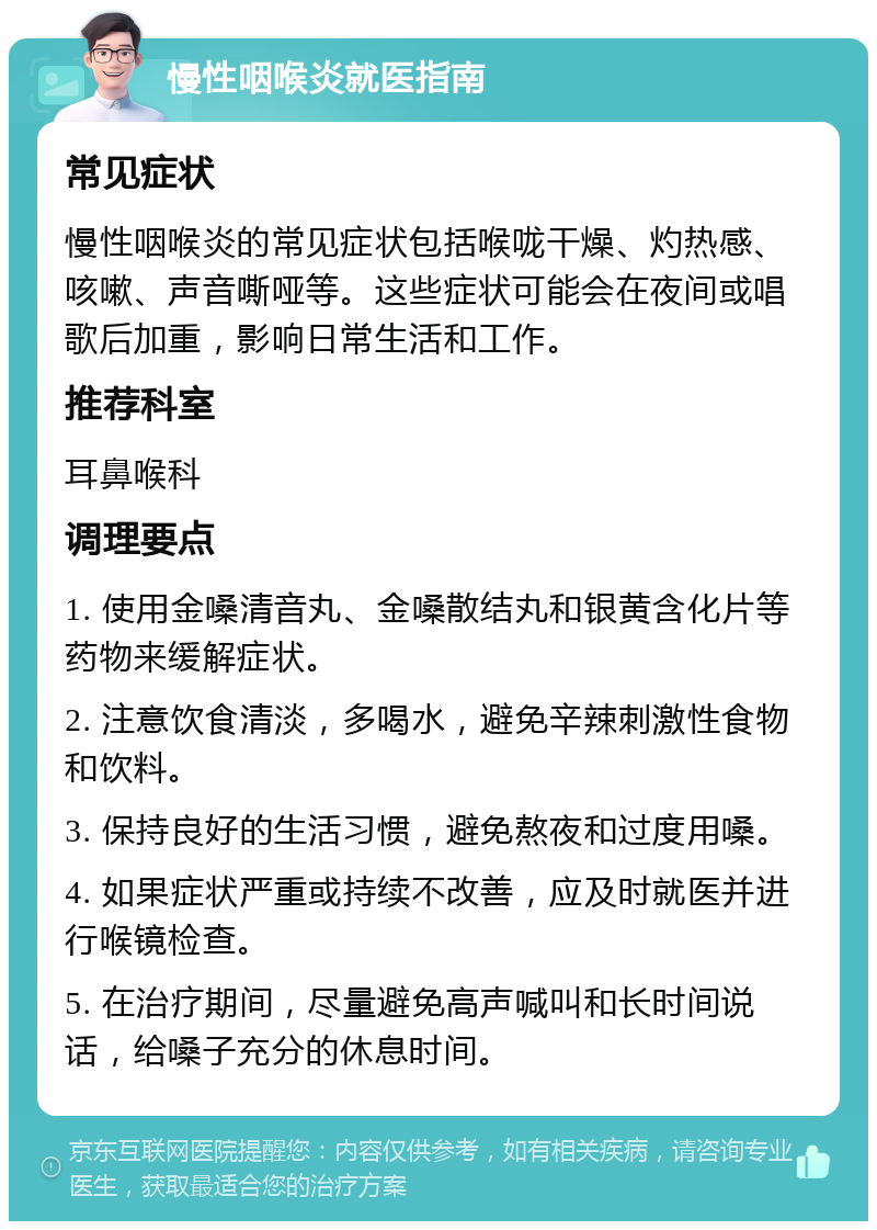 慢性咽喉炎就医指南 常见症状 慢性咽喉炎的常见症状包括喉咙干燥、灼热感、咳嗽、声音嘶哑等。这些症状可能会在夜间或唱歌后加重，影响日常生活和工作。 推荐科室 耳鼻喉科 调理要点 1. 使用金嗓清音丸、金嗓散结丸和银黄含化片等药物来缓解症状。 2. 注意饮食清淡，多喝水，避免辛辣刺激性食物和饮料。 3. 保持良好的生活习惯，避免熬夜和过度用嗓。 4. 如果症状严重或持续不改善，应及时就医并进行喉镜检查。 5. 在治疗期间，尽量避免高声喊叫和长时间说话，给嗓子充分的休息时间。