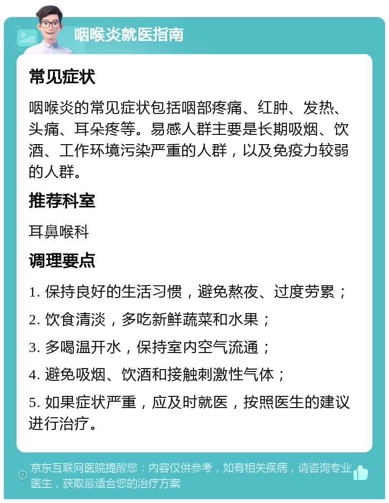 咽喉炎就医指南 常见症状 咽喉炎的常见症状包括咽部疼痛、红肿、发热、头痛、耳朵疼等。易感人群主要是长期吸烟、饮酒、工作环境污染严重的人群，以及免疫力较弱的人群。 推荐科室 耳鼻喉科 调理要点 1. 保持良好的生活习惯，避免熬夜、过度劳累； 2. 饮食清淡，多吃新鲜蔬菜和水果； 3. 多喝温开水，保持室内空气流通； 4. 避免吸烟、饮酒和接触刺激性气体； 5. 如果症状严重，应及时就医，按照医生的建议进行治疗。